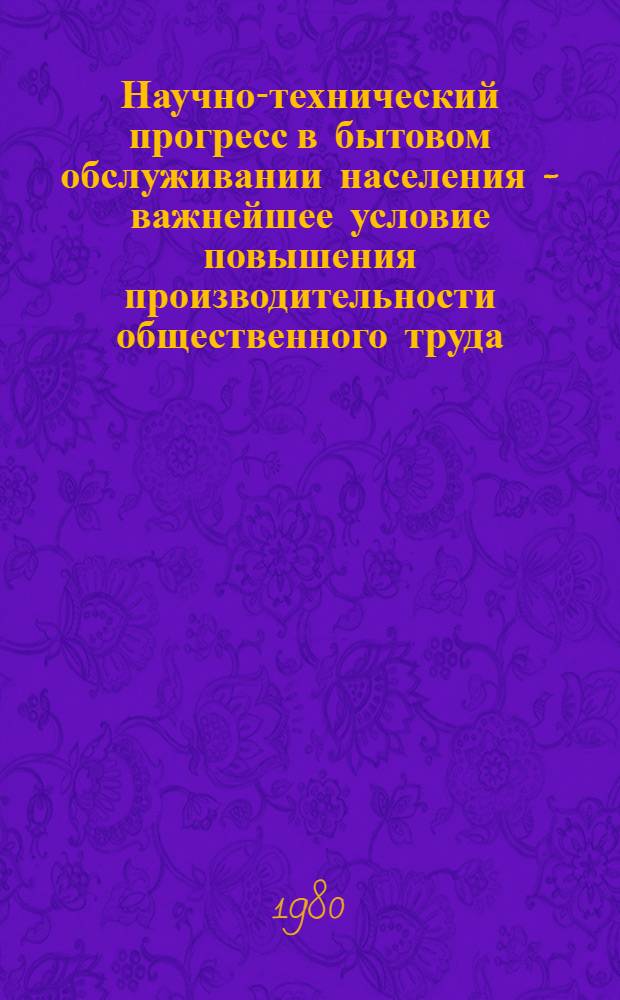 Научно-технический прогресс в бытовом обслуживании населения - важнейшее условие повышения производительности общественного труда : Тез. докл. респ. науч.-практ. конф. на тему "Повышение эффективности пр-ва, ускорение НТП, рост производительности труда - важнейшее условие завершения X пятилетки". Секция V (27-28 июня 1980 г.)