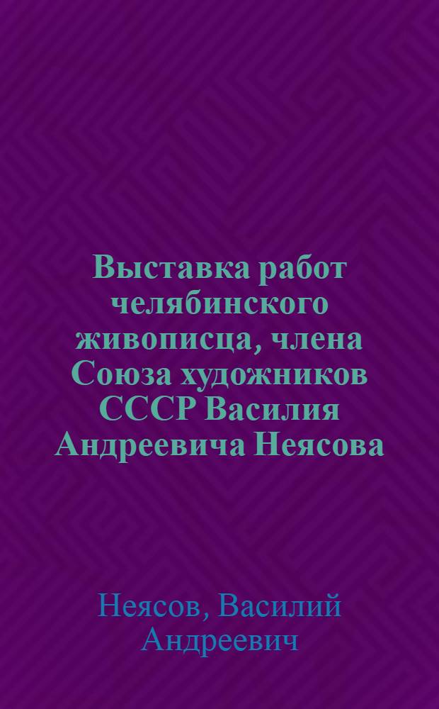Выставка работ челябинского живописца, члена Союза художников СССР Василия Андреевича Неясова : Каталог