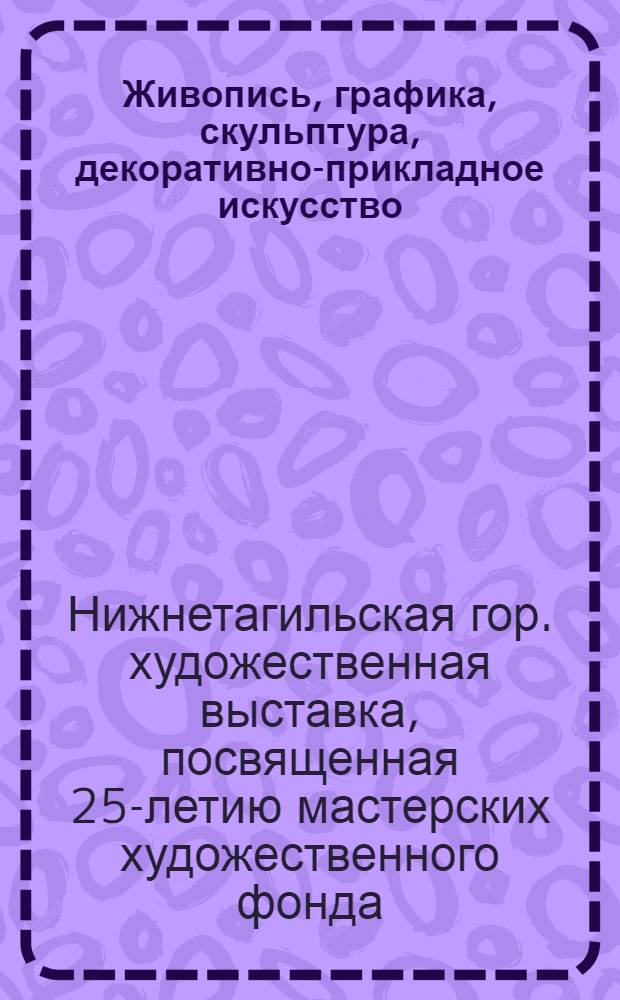 Живопись, графика, скульптура, декоративно-прикладное искусство : Каталог Гор. худож. выставки, посвящ. 25-летию мастерских худож. фонда
