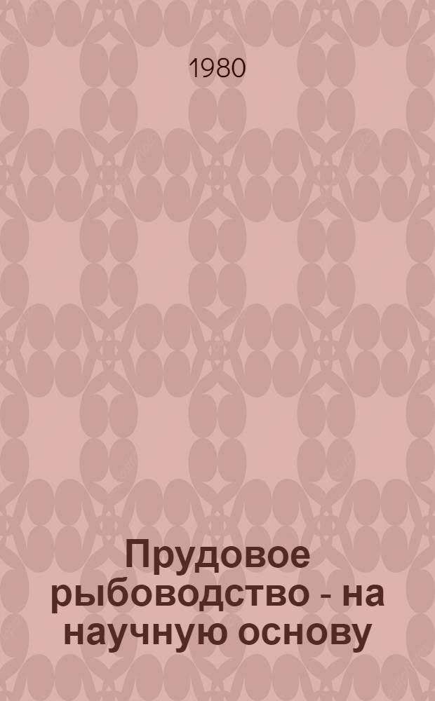 Прудовое рыбоводство - на научную основу : (Опыт Чилик. прудового хоз-ва Алма-Ат. обл. повышению рыбопродуктивности прудов)