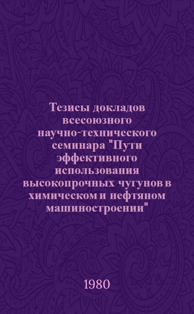 Тезисы докладов всесоюзного научно-технического семинара "Пути эффективного использования высокопрочных чугунов в химическом и нефтяном машиностроении" (г. Рига, октябрь 1980 г.)