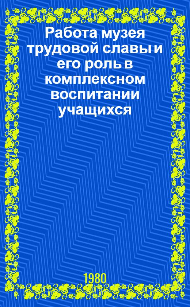 Работа музея трудовой славы и его роль в комплексном воспитании учащихся : Метод. разраб