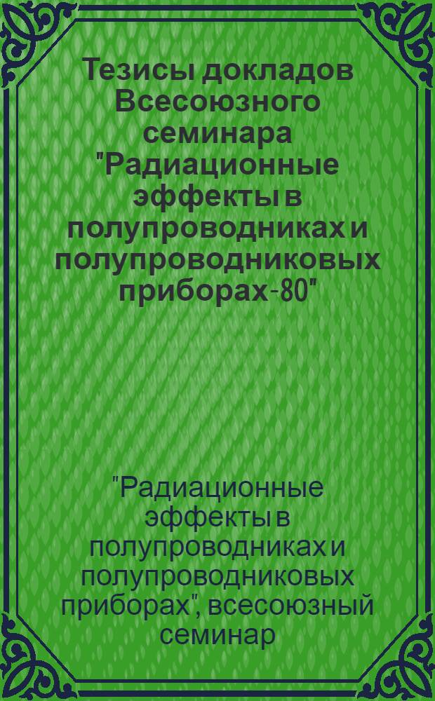 Тезисы докладов Всесоюзного семинара "Радиационные эффекты в полупроводниках и полупроводниковых приборах-80", 18-22 октября 1980 г.