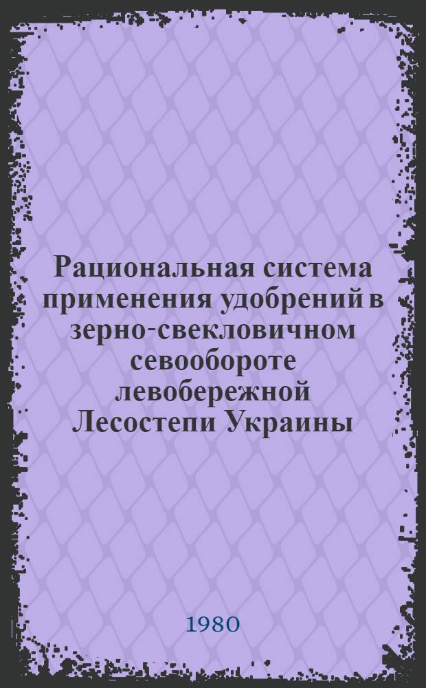 Рациональная система применения удобрений в зерно-свекловичном севообороте левобережной Лесостепи Украины : Метод. рекомендации