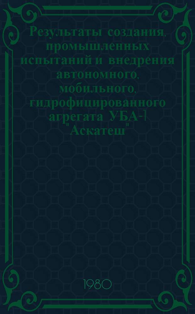 Результаты создания, промышленных испытаний и внедрения автономного, мобильного, гидрофицированного агрегата УБА-1 "Аскатеш" : (Материалы межвед. комис. и предложения о серийн. пр-ве машин и их узлов)