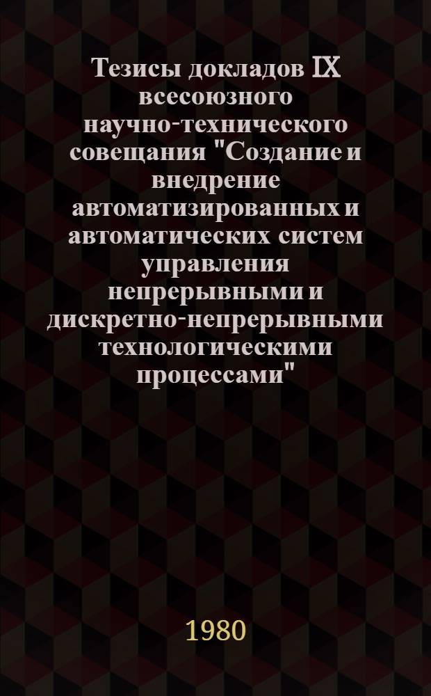 Тезисы докладов IX всесоюзного научно-технического совещания "Создание и внедрение автоматизированных и автоматических систем управления непрерывными и дискретно-непрерывными технологическими процессами", Ивано-Франковск, 3-5 сентября. Ч. 1