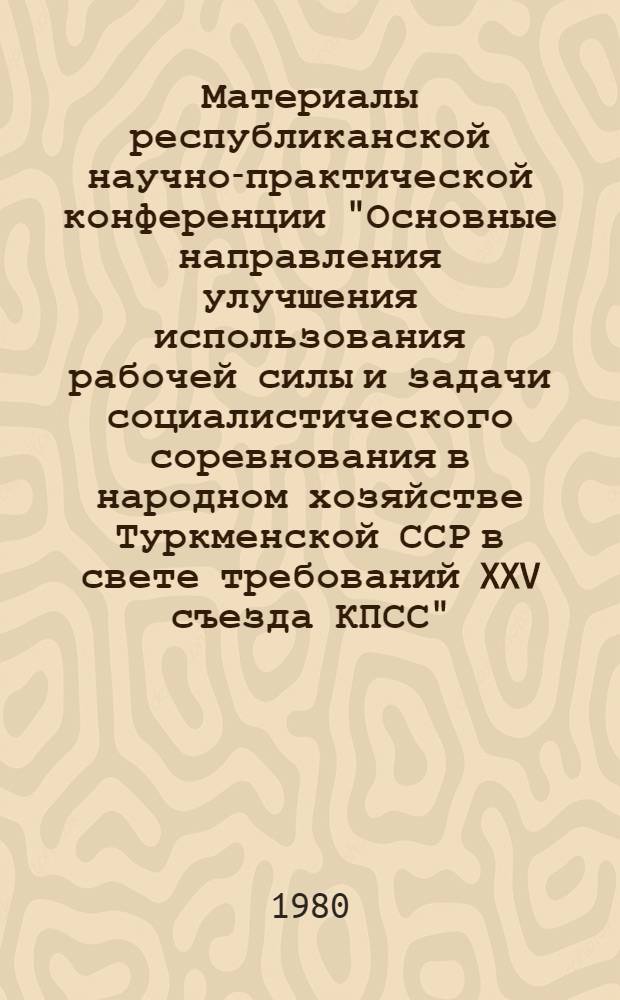 Материалы республиканской научно-практической конференции "Основные направления улучшения использования рабочей силы и задачи социалистического соревнования в народном хозяйстве Туркменской ССР в свете требований XXV съезда КПСС"