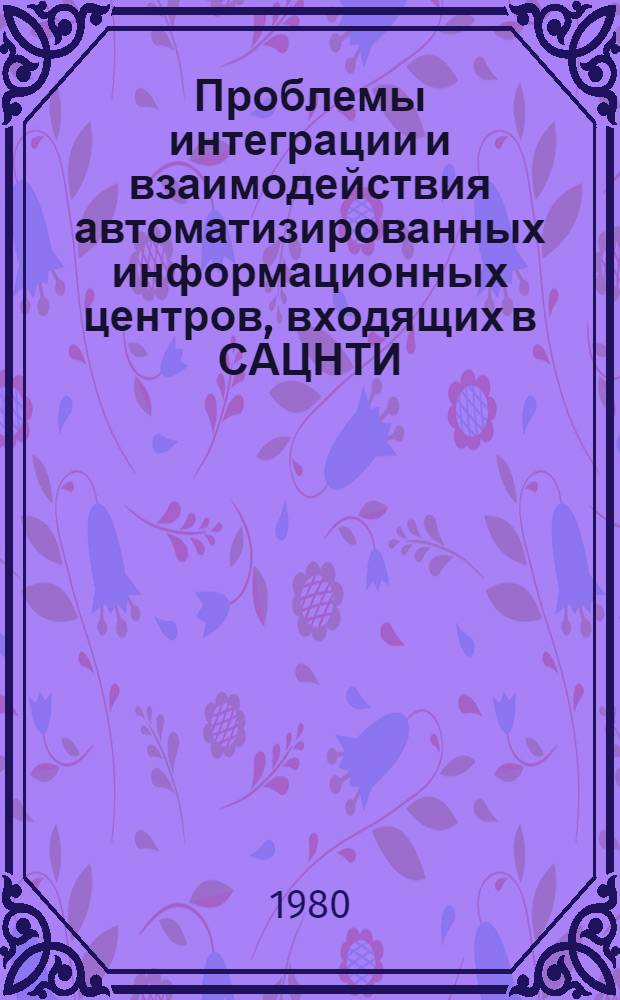 Проблемы интеграции и взаимодействия автоматизированных информационных центров, входящих в САЦНТИ : Тез. докл. науч. семинара "Систем. исслед. ГАСНТИ" (г. Алма-Ата, 13-17 окт. 1980 г.)