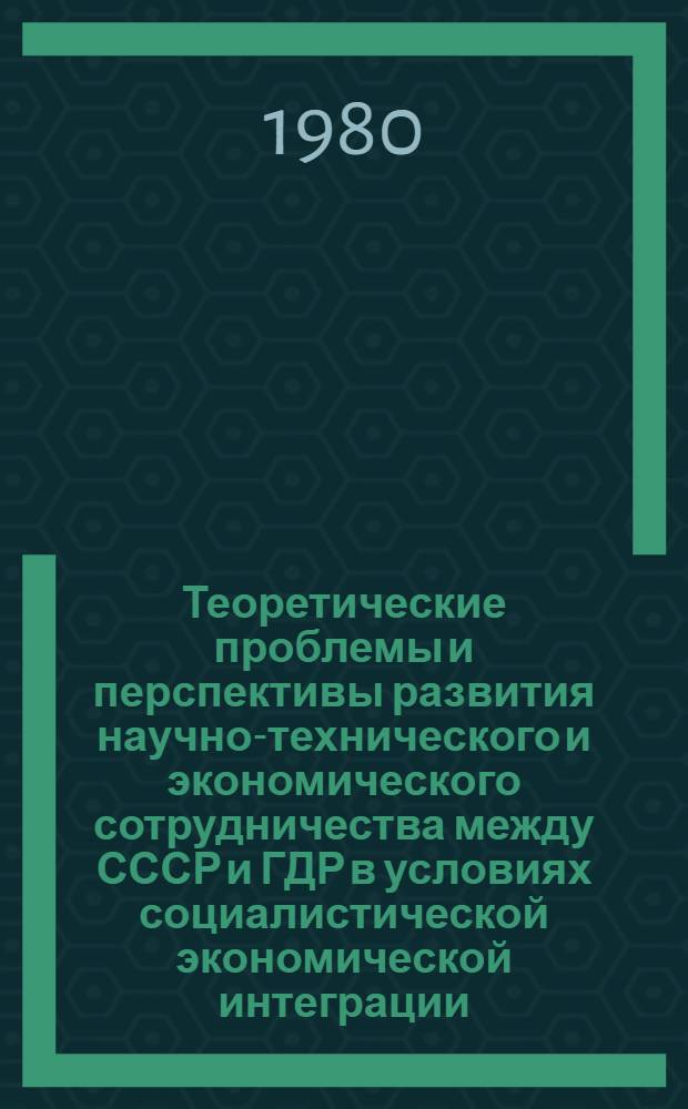 Теоретические проблемы и перспективы развития научно-технического и экономического сотрудничества между СССР и ГДР в условиях социалистической экономической интеграции : Докл. участников V заседания Комис. экономистов СССР и ГДР [11-16 июня 1979 г. В 2 ч. Ч. 1
