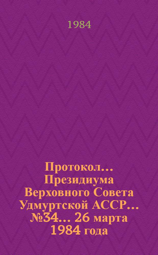 Протокол ... Президиума Верховного Совета Удмуртской АССР... ... № 34 ... 26 марта 1984 года