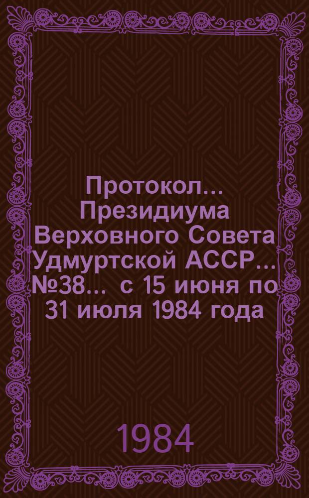 Протокол ... Президиума Верховного Совета Удмуртской АССР... ...№ 38 ... с 15 июня по 31 июля 1984 года