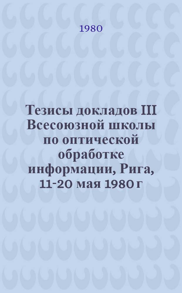 Тезисы докладов III Всесоюзной школы по оптической обработке информации, Рига, 11-20 мая 1980 г : [В 2 ч.]. Ч. 1