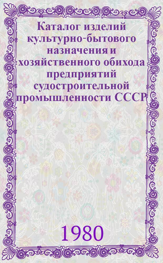 Каталог изделий культурно-бытового назначения и хозяйственного обихода предприятий судостроительной промышленности СССР, [выпускаемых в 1980 г. : В 6 вып.