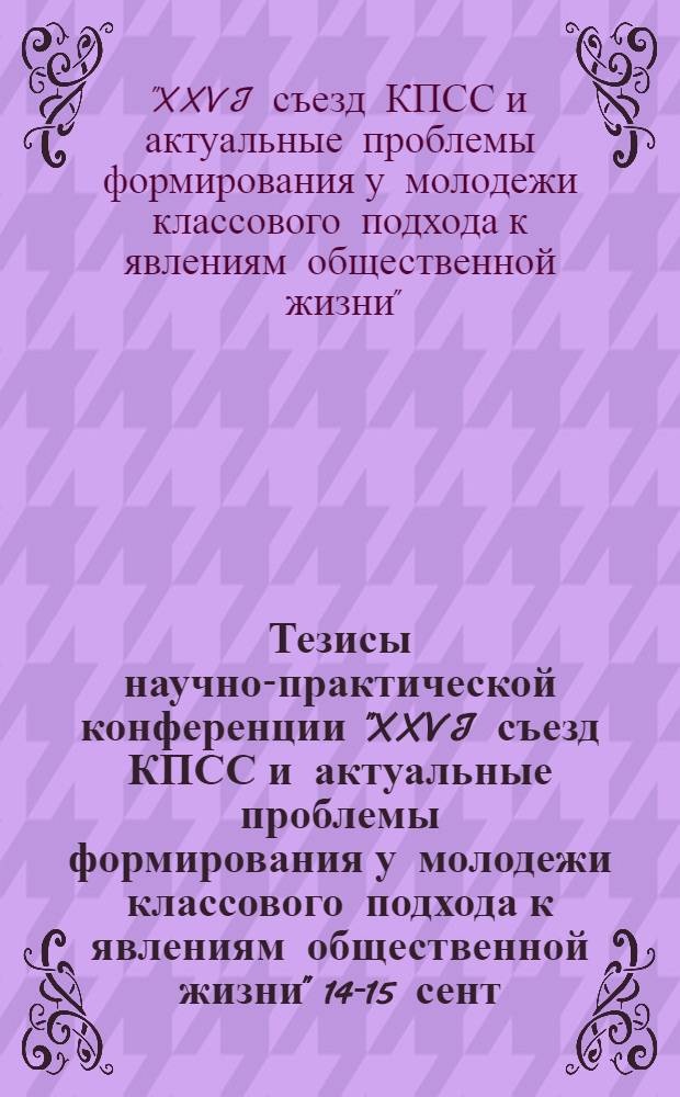 Тезисы научно-практической конференции "XXVI съезд КПСС и актуальные проблемы формирования у молодежи классового подхода к явлениям общественной жизни" [14-15 сент. 1982 г.]