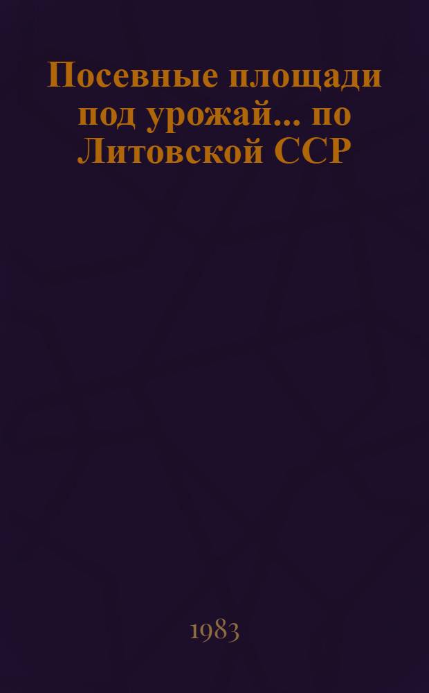 Посевные площади под урожай... по Литовской ССР : (Предвар. итоги). ... 1983 года...