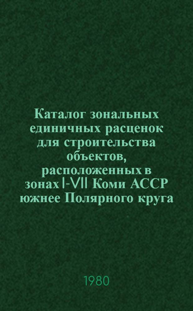 Каталог зональных единичных расценок для строительства объектов, расположенных в зонах I-VII Коми АССР южнее Полярного круга : В 4 т. : Утв. Советом Министров Коми АССР 08.01.79