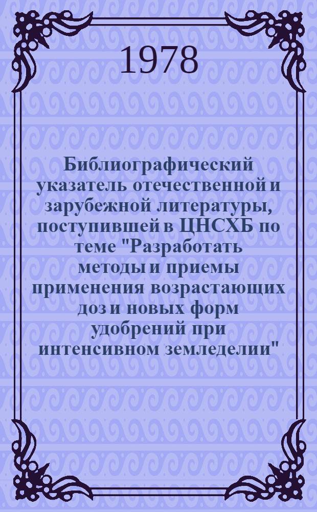 Библиографический указатель отечественной и зарубежной литературы, поступившей в ЦНСХБ по теме "Разработать методы и приемы применения возрастающих доз и новых форм удобрений при интенсивном земледелии"