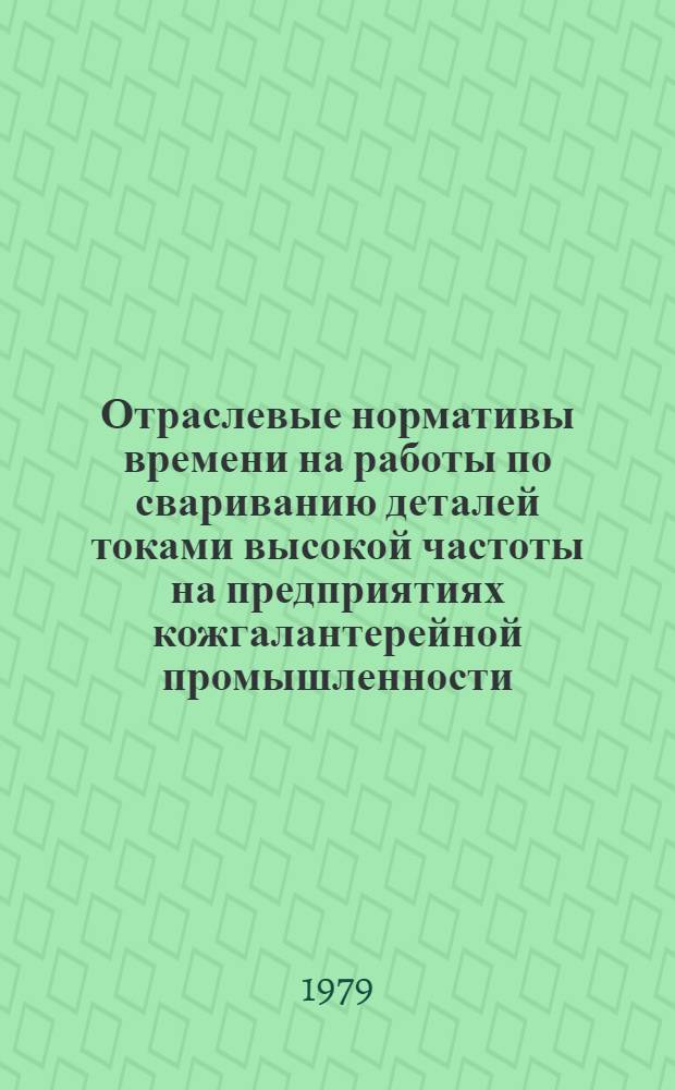 Отраслевые нормативы времени на работы по свариванию деталей токами высокой частоты на предприятиях кожгалантерейной промышленности : Утв. М-вом лег. пром-сти СССР 20.03.78