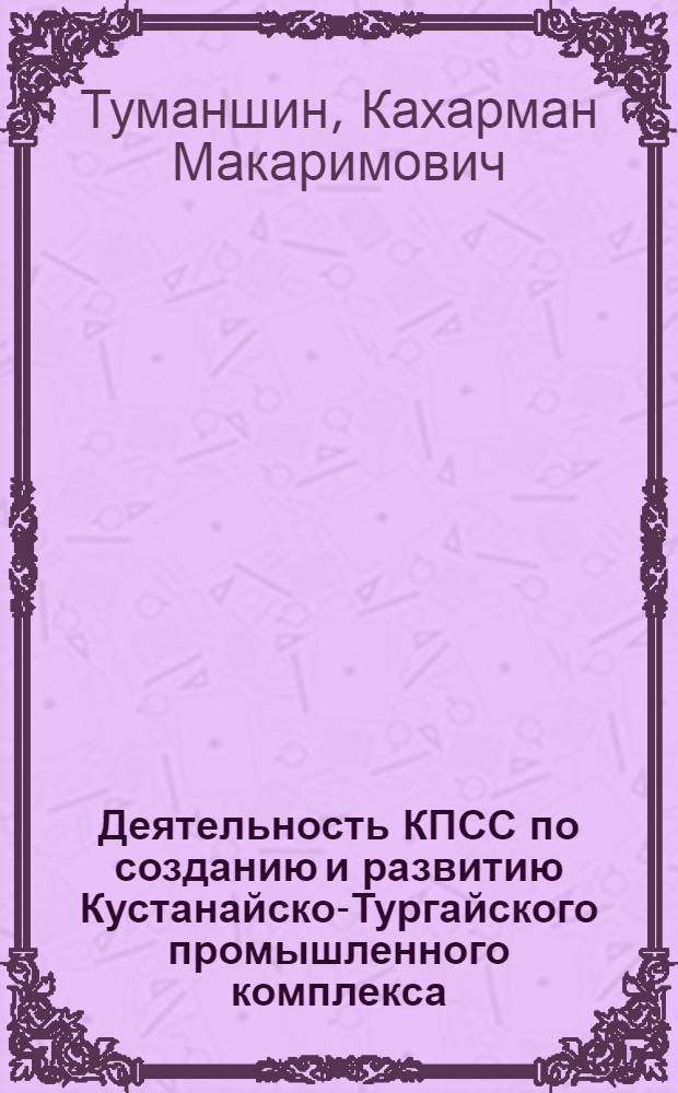 Деятельность КПСС по созданию и развитию Кустанайско-Тургайского промышленного комплекса (1946-1970 гг.) : Автореф. дис. на соиск. учен. степ. д-ра ист. наук : (07.00.01)