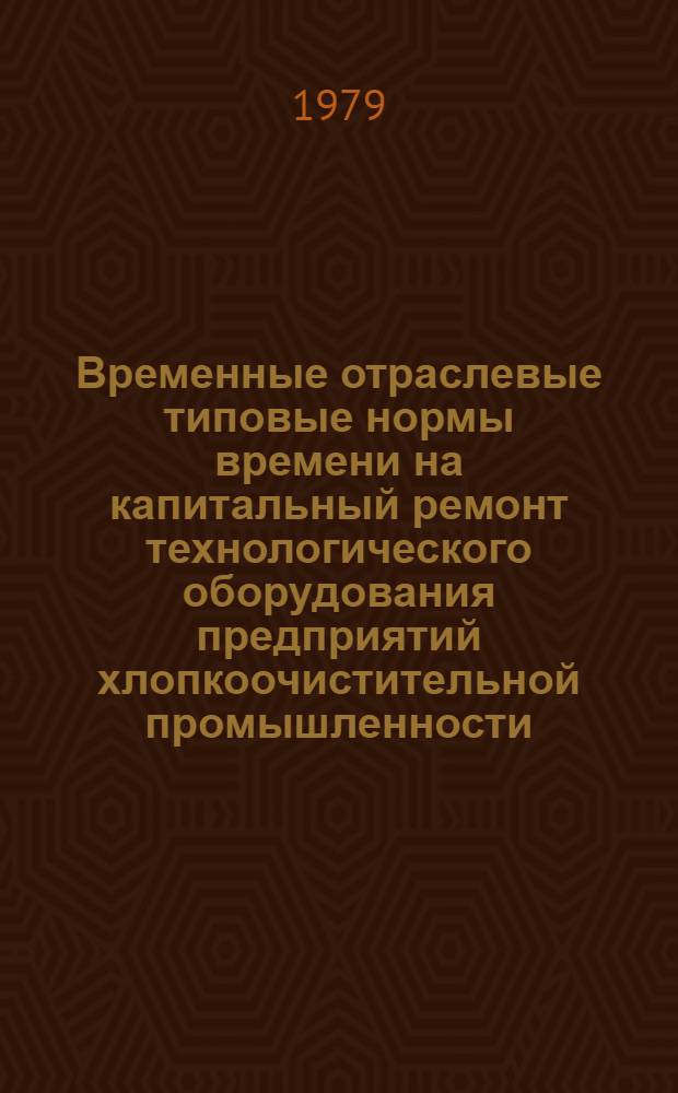 Временные отраслевые типовые нормы времени на капитальный ремонт технологического оборудования предприятий хлопкоочистительной промышленности : Утв. М-вом лег. пром-сти СССР 25.10.77