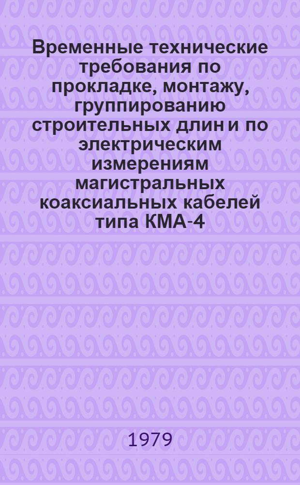 Временные технические требования по прокладке, монтажу, группированию строительных длин и по электрическим измерениям магистральных коаксиальных кабелей типа КМА-4 : Утв. Техн. упр. М-ва связи СССР 10.11.78 г