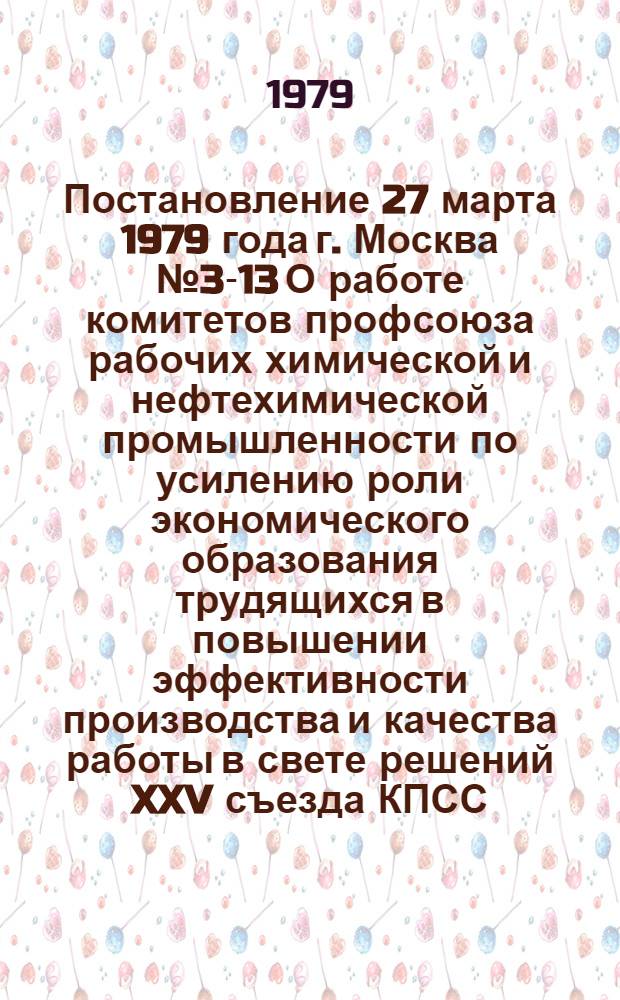 Постановление 27 марта 1979 года г. Москва № 3-13 О работе комитетов профсоюза рабочих химической и нефтехимической промышленности по усилению роли экономического образования трудящихся в повышении эффективности производства и качества работы в свете решений XXV съезда КПСС
