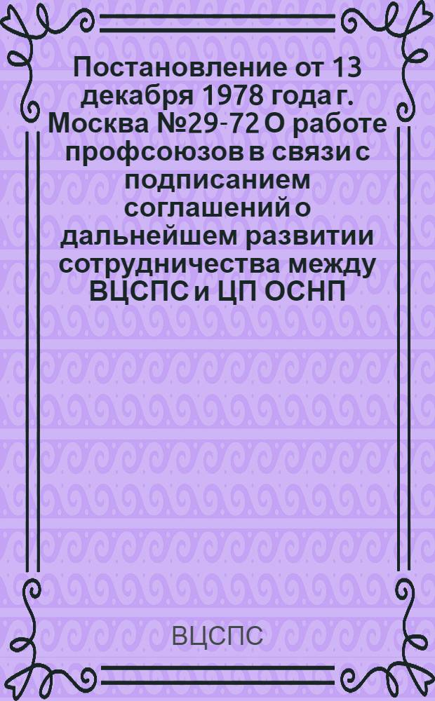 Постановление от 13 декабря 1978 года г. Москва № 29-72 О работе профсоюзов в связи с подписанием соглашений о дальнейшем развитии сотрудничества между ВЦСПС и ЦП ОСНП, ВЦСПС и ЦС ОПС Польши; Соглашение о дальнейшем развитии сотрудничества между Всесоюзным Центральным Советом Профессиональных Союзов (ВЦСПС) и Центральным правлением Объединения свободных немецких профсоюзов (ЦП ОСНП); Соглашение о дальнейшем развитии сотрудничества между Всесоюзным Центральным Советом Профессиональных Союзов (ВЦСПС) и Центральным советом Объединения профессиональных союзов Польши (ЦС ОПС)