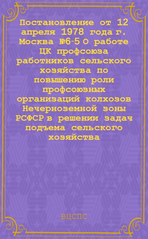 Постановление от 12 апреля 1978 года г. Москва № 6-5 О работе ЦК профсоюза работников сельского хозяйства по повышению роли профсоюзных организаций колхозов Нечерноземной зоны РСФСР в решении задач подъема сельского хозяйства, улучшения условий труда и быта колхозников