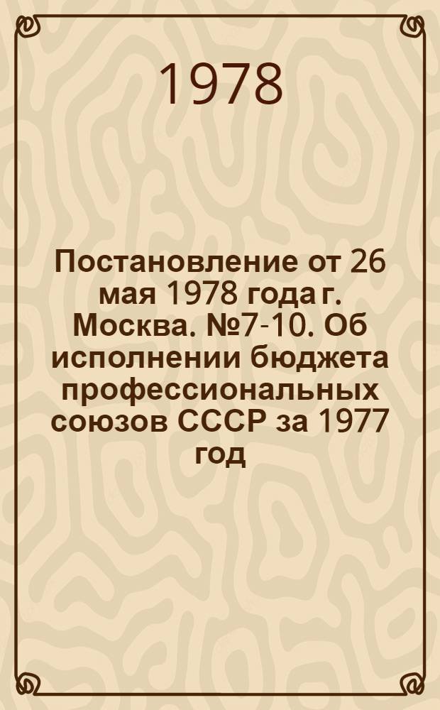 Постановление от 26 мая 1978 года г. Москва. № 7-10. Об исполнении бюджета профессиональных союзов СССР за 1977 год