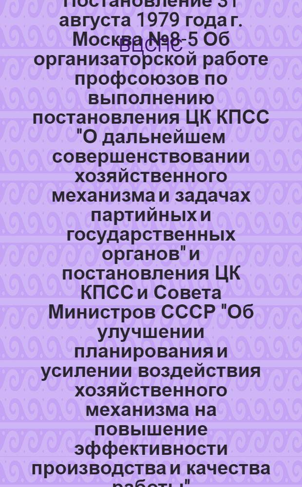 Постановление 31 августа 1979 года г. Москва № 8-5 Об организаторской работе профсоюзов по выполнению постановления ЦК КПСС "О дальнейшем совершенствовании хозяйственного механизма и задачах партийных и государственных органов" и постановления ЦК КПСС и Совета Министров СССР "Об улучшении планирования и усилении воздействия хозяйственного механизма на повышение эффективности производства и качества работы" / ... Президиум; Мероприятия ВЦСПС по выполнению постановления ЦК КПСС "О дальнейшем совершенствовании хозяйственного механизма и задачах партийных и государственных органов" и постановления ЦК КПСС и Совета Министров СССР "Об улучшении планирования и усилении воздействия хозяйственного механизма на повышение эффективности производства и качества работы"