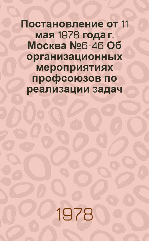 Постановление от 11 мая 1978 года г. Москва № 6-46 Об организационных мероприятиях профсоюзов по реализации задач, вытекающих из итогов поездки Генерального секретаря ЦК КПСС, Председателя Президиума Верховного Совета СССР товарища Л.И. Брежнева в районы Сибири и Дальнего Востока и его речи на XVIII съезде ВЛКСМ