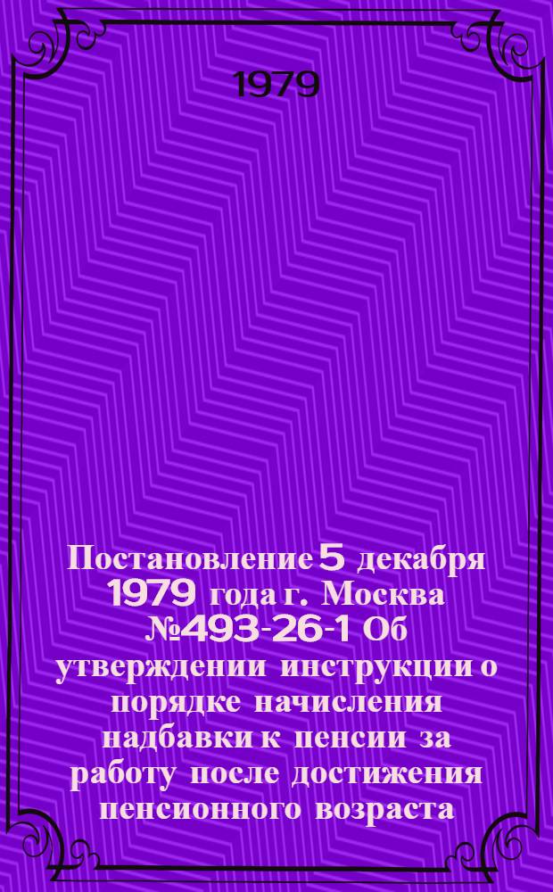 Постановление 5 декабря 1979 года г. Москва № 493-26-1 Об утверждении инструкции о порядке начисления надбавки к пенсии за работу после достижения пенсионного возраста / ... и Секретариат ВЦСПС; Инструкция о порядке начисления надбавки к пенсии за работу после достижения пенсионного возраста