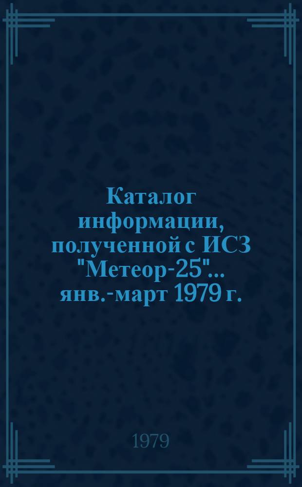 Каталог информации, полученной с ИСЗ "Метеор-25"... ... янв.-март 1979 г.