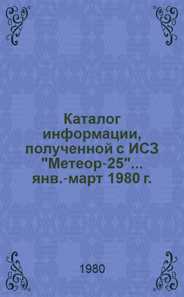 Каталог информации, полученной с ИСЗ "Метеор-25"... ... янв.-март 1980 г.