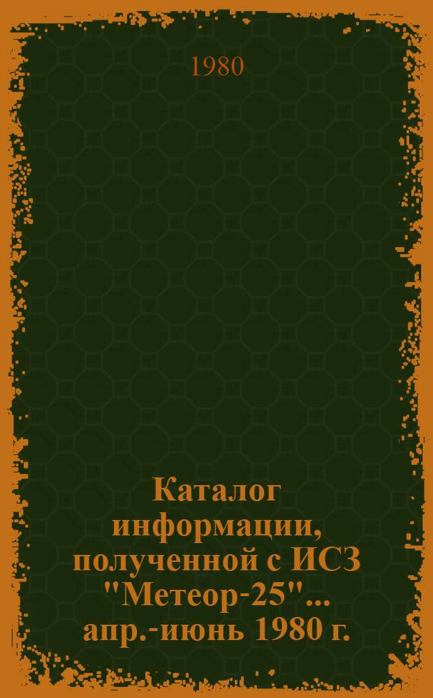 Каталог информации, полученной с ИСЗ "Метеор-25"... ... апр.-июнь 1980 г.
