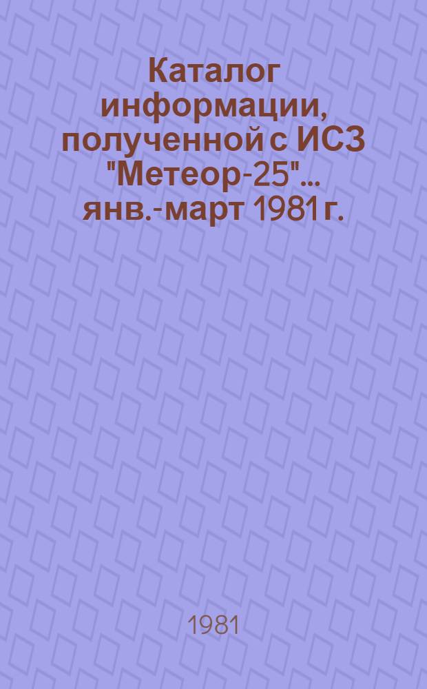Каталог информации, полученной с ИСЗ "Метеор-25"... ... янв.-март 1981 г.
