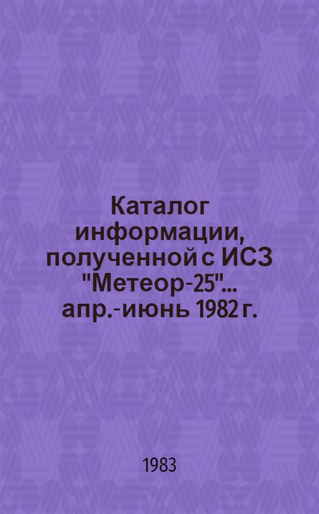 Каталог информации, полученной с ИСЗ "Метеор-25"... ... апр.-июнь 1982 г.