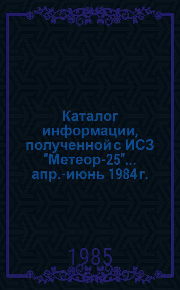 Каталог информации, полученной с ИСЗ "Метеор-25"... ... апр.-июнь 1984 г.