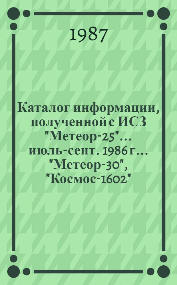 Каталог информации, полученной с ИСЗ "Метеор-25"... ... июль-сент. 1986 г. ... "Метеор-30", "Космос-1602", "Космос-1689" и "Космос-1766"
