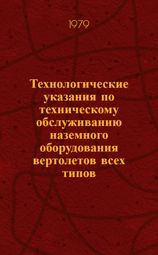 Технологические указания по техническому обслуживанию наземного оборудования вертолетов всех типов : Утв. ГУЭРАТ МГА (М-ва гражд. авиации) 22.06.78