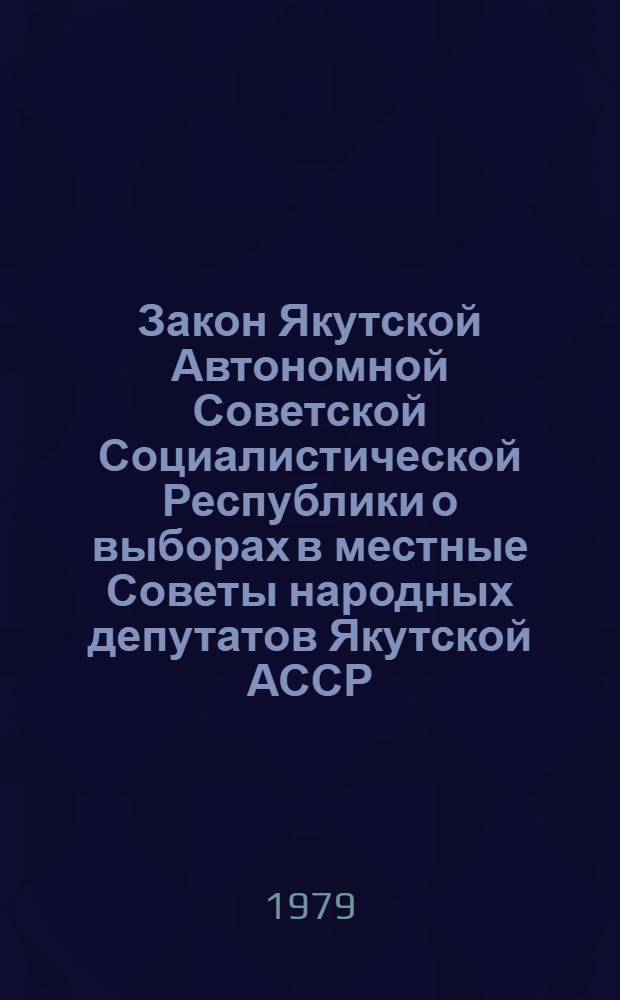 Закон Якутской Автономной Советской Социалистической Республики о выборах в местные Советы народных депутатов Якутской АССР : Принят на одиннадцатой сессии Верховного Совета Якутской АССР девятого созыва 14 авг. 1979 г