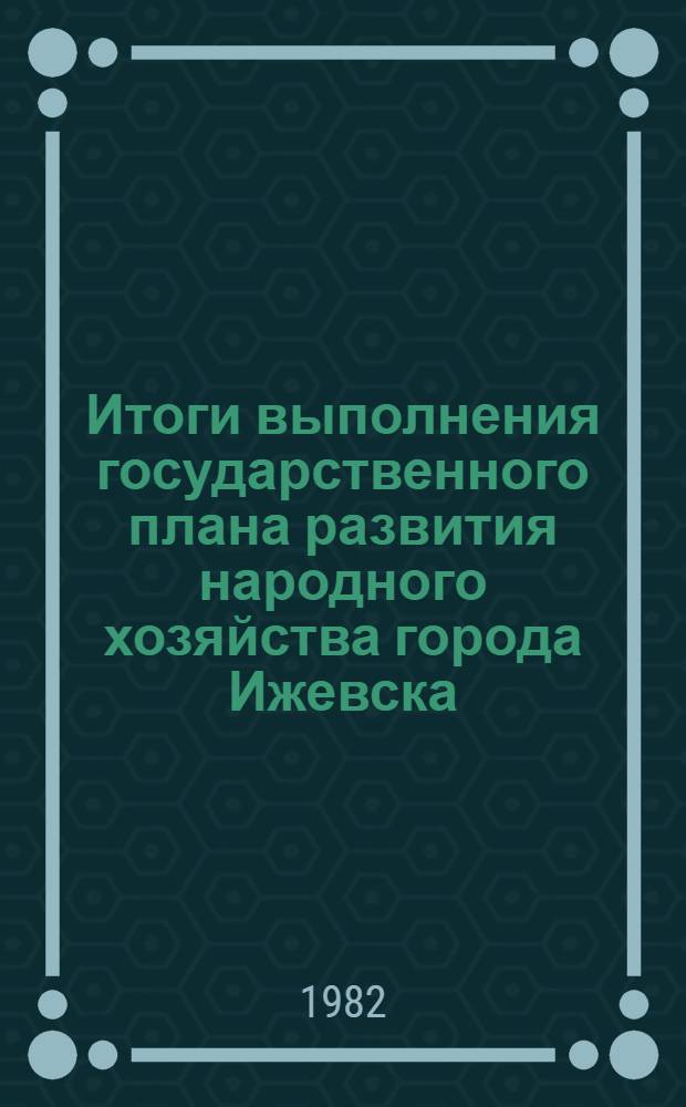 Итоги выполнения государственного плана развития народного хозяйства города Ижевска .. : Стат. бюл. ... за янв.-июль 1982 г.