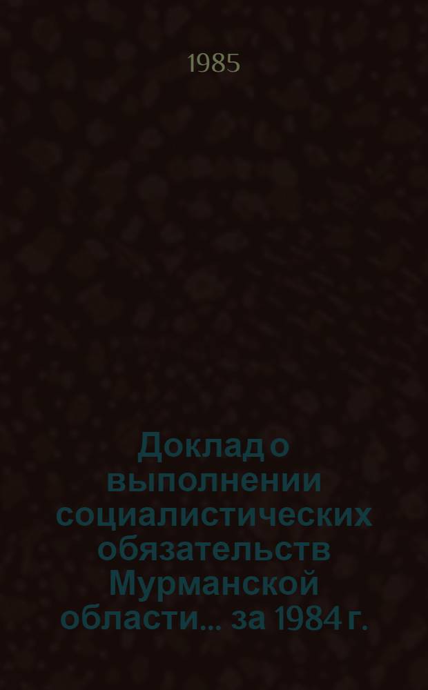 Доклад о выполнении социалистических обязательств Мурманской области... ... за 1984 г.