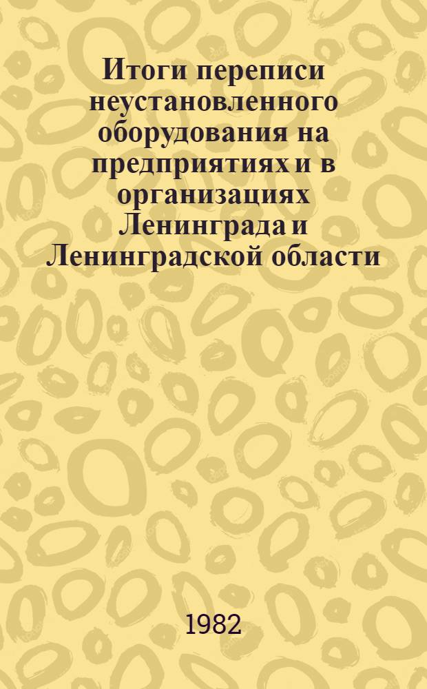 Итоги переписи неустановленного оборудования на предприятиях и в организациях Ленинграда и Ленинградской области.. : Стат. сб. ... на 1 января 1982 г.