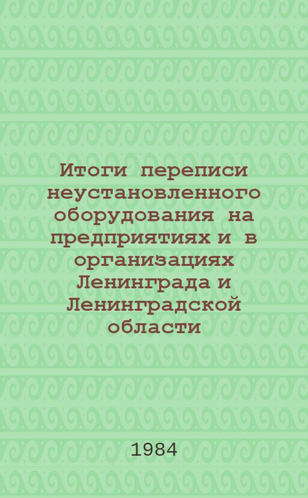 Итоги переписи неустановленного оборудования на предприятиях и в организациях Ленинграда и Ленинградской области.. : Стат. сб. ... на 1 января 1984 г.