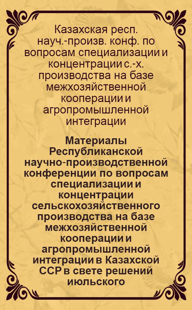 Материалы Республиканской научно-производственной конференции по вопросам специализации и концентрации сельскохозяйственного производства на базе межхозяйственной кооперации и агропромышленной интеграции в Казахской ССР в свете решений июльского (1978 г.) Пленума ЦК КПСС