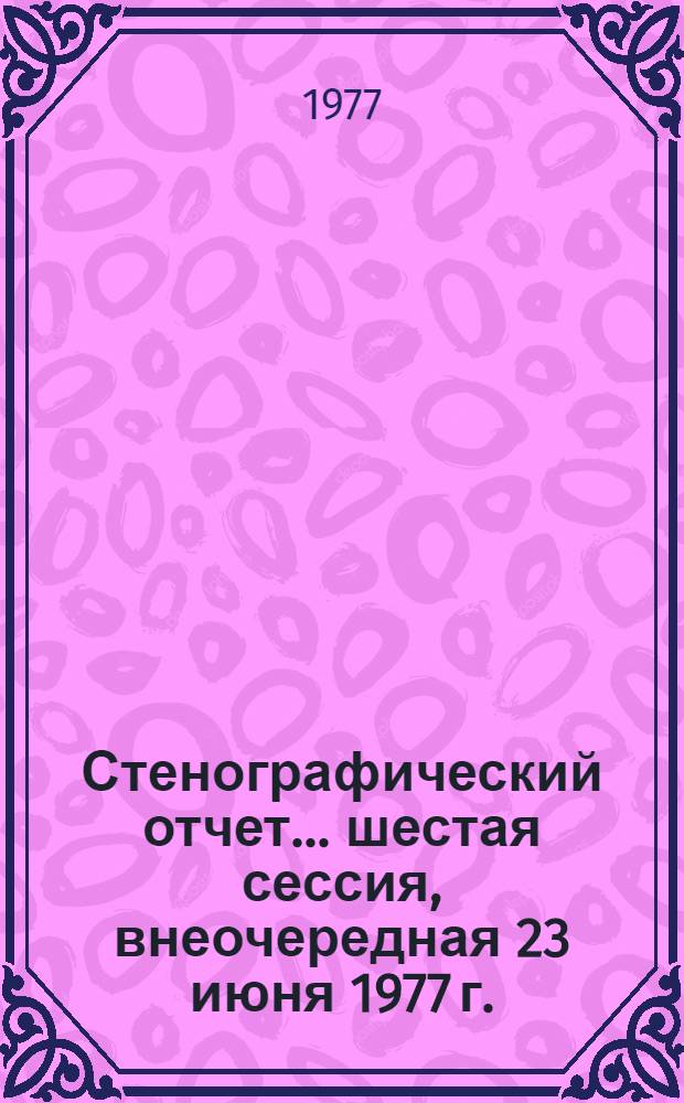 Стенографический отчет. ... шестая сессия, внеочередная 23 июня 1977 г.