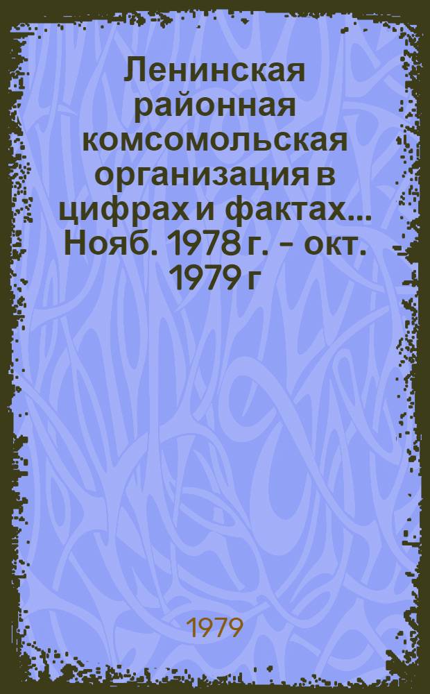Ленинская районная комсомольская организация в цифрах и фактах. ... Нояб. 1978 г. - окт. 1979 г.