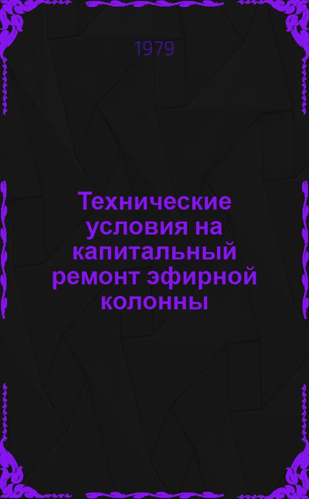 Технические условия на капитальный ремонт эфирной колонны : Утв. Гл. упр. микробиол. пром-сти при Совете Министров СССР 16.07.79
