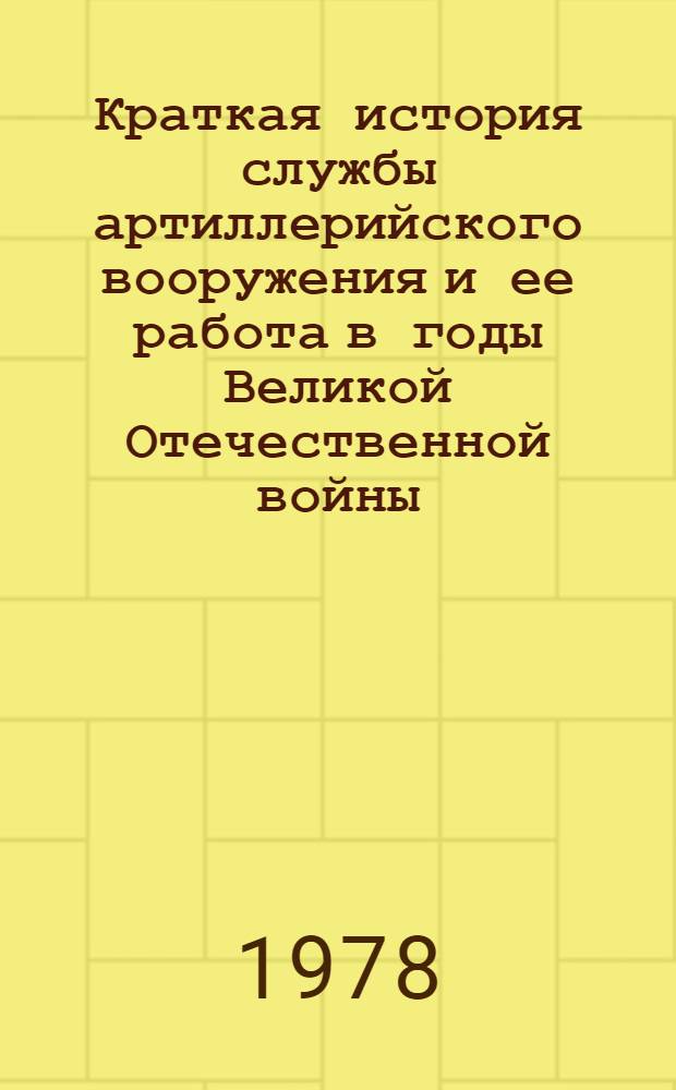 Краткая история службы артиллерийского вооружения и ее работа в годы Великой Отечественной войны : Учеб. пособие для арт.-инж. уч-щ и службы РАВ сухопут. войск